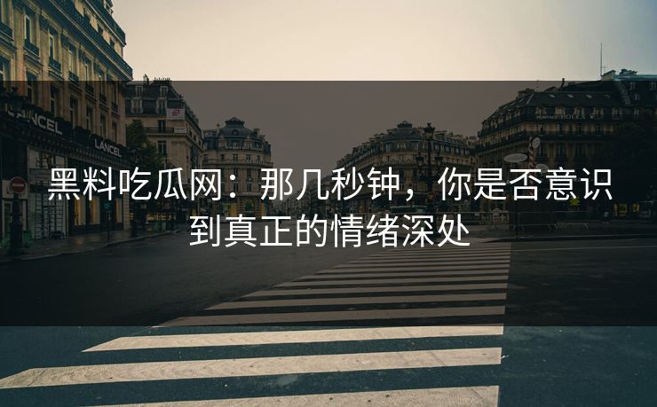 黑料吃瓜网：那几秒钟，你是否意识到真正的情绪深处