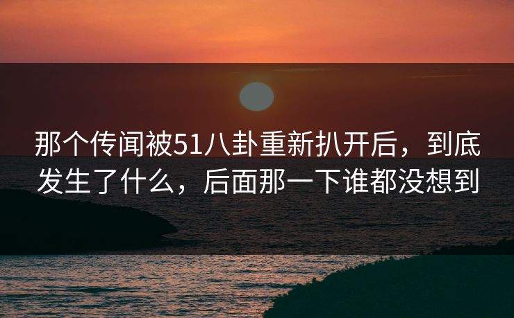 那个传闻被51八卦重新扒开后，到底发生了什么，后面那一下谁都没想到