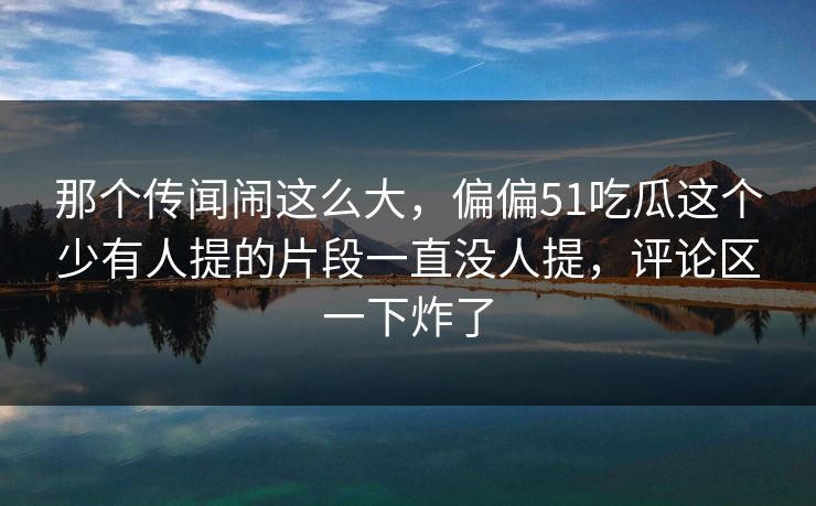 那个传闻闹这么大，偏偏51吃瓜这个少有人提的片段一直没人提，评论区一下炸了