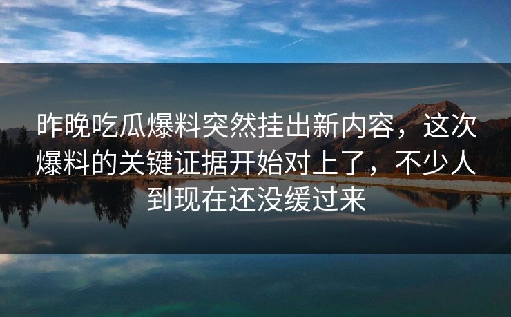 昨晚吃瓜爆料突然挂出新内容，这次爆料的关键证据开始对上了，不少人到现在还没缓过来