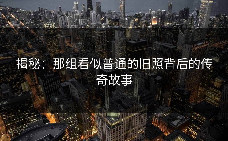 揭秘：那组看似普通的旧照背后的传奇故事