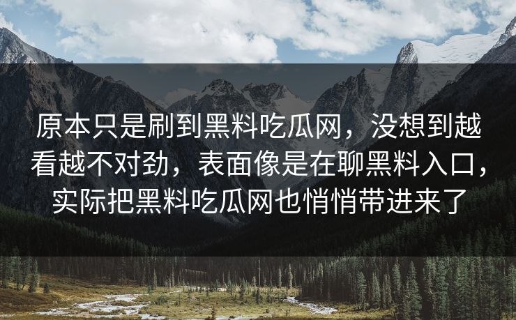 原本只是刷到黑料吃瓜网,没想到越看越不对劲,表面像是在聊黑料入口,实际把黑料吃瓜网也悄悄带进来了 原本只是刷到黑料吃瓜网,没想到越看越不对劲,表面像是在聊黑料入口,实际把黑料吃瓜网也悄悄带进来了