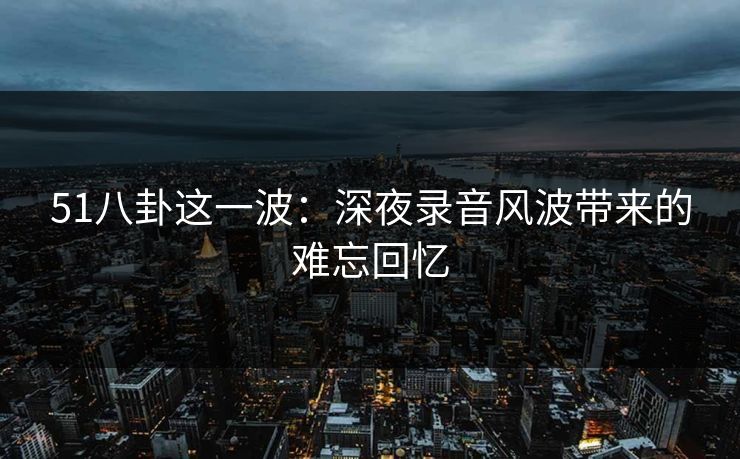51八卦这一波:深夜录音风波带来的难忘回忆 51八卦这一波:深夜录音风波带来的难忘回忆