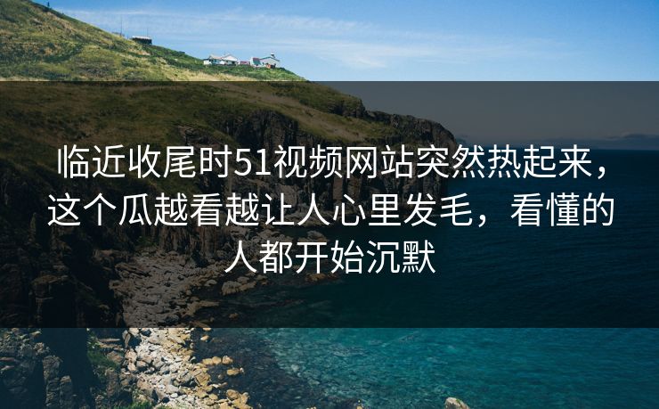 临近收尾时51视频网站突然热起来，这个瓜越看越让人心里发毛，看懂的人都开始沉默