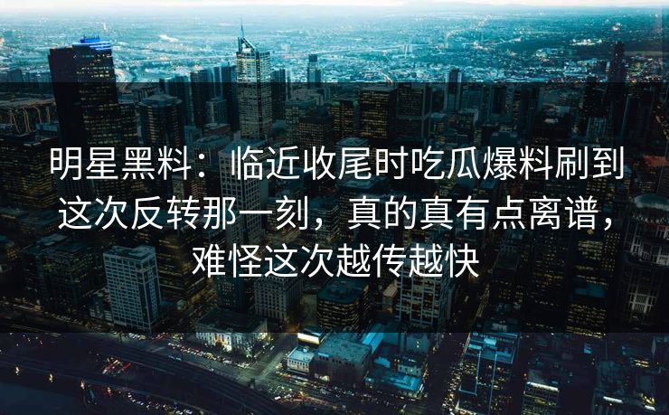明星黑料：临近收尾时吃瓜爆料刷到这次反转那一刻，真的真有点离谱，难怪这次越传越快