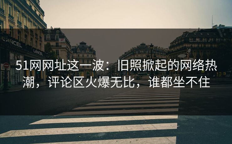 51网网址这一波：旧照掀起的网络热潮，评论区火爆无比，谁都坐不住