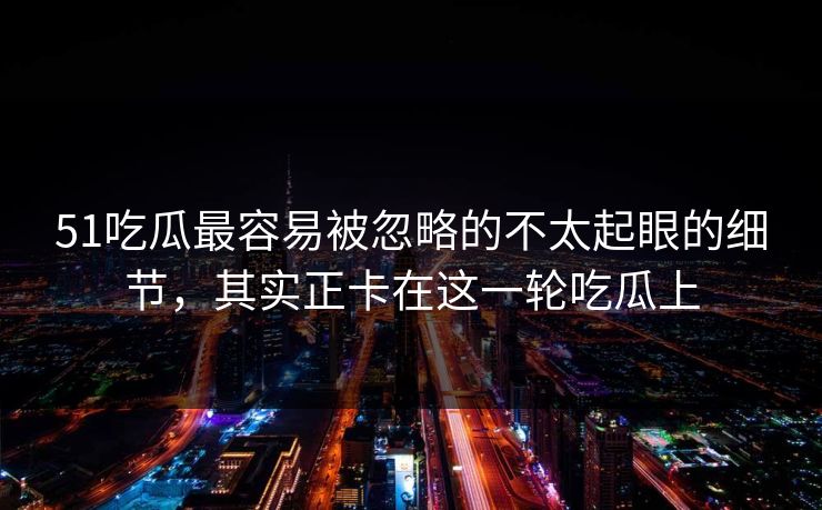 51吃瓜最容易被忽略的不太起眼的细节，其实正卡在这一轮吃瓜上