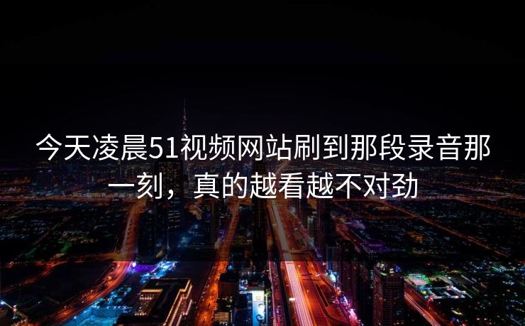 今天凌晨51视频网站刷到那段录音那一刻，真的越看越不对劲