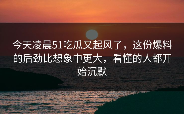 今天凌晨51吃瓜又起风了，这份爆料的后劲比想象中更大，看懂的人都开始沉默