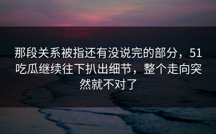 那段关系被指还有没说完的部分，51吃瓜继续往下扒出细节，整个走向突然就不对了